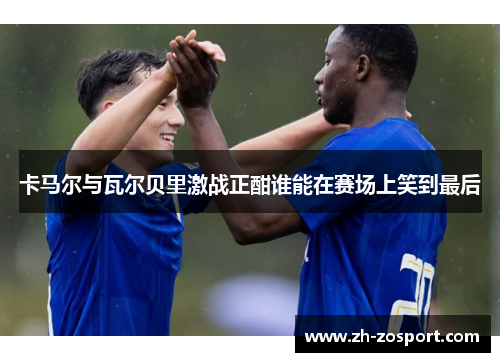 卡马尔与瓦尔贝里激战正酣谁能在赛场上笑到最后